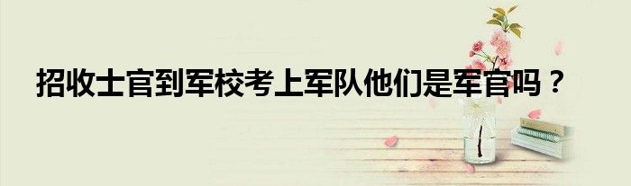 招收士官到軍校考上軍隊(duì)他們是軍官嗎？