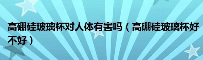 高硼硅玻璃杯對人體有害嗎(高硼硅玻璃杯好不好)