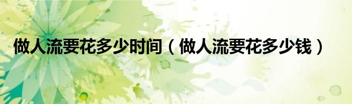 做人流要花多少時間（做人流要花多少錢）
