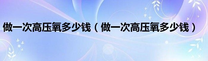 做一次高壓氧多少錢（做一次高壓氧多少錢）