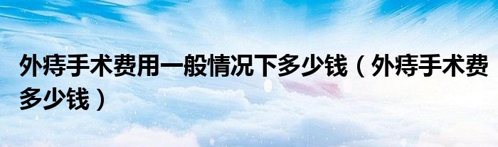 外痔手術費用一般情況下多少錢（外痔手術費多少錢）