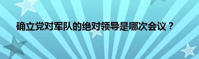 確立黨對軍隊的絕對領(lǐng)導(dǎo)是哪次會議？