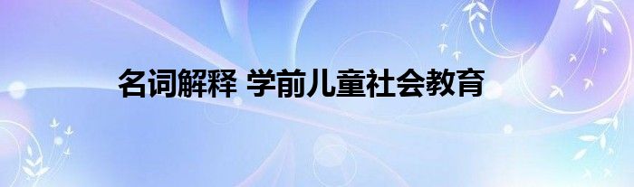 名詞解釋 學(xué)前兒童社會教育