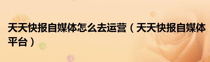 天天快報(bào)自媒體怎么去運(yùn)營(yíng)（天天快報(bào)自媒體平臺(tái)）