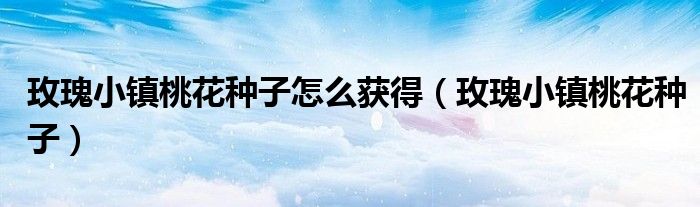 玫瑰小鎮(zhèn)桃花種子怎么獲得(玫瑰小鎮(zhèn)桃花種子)