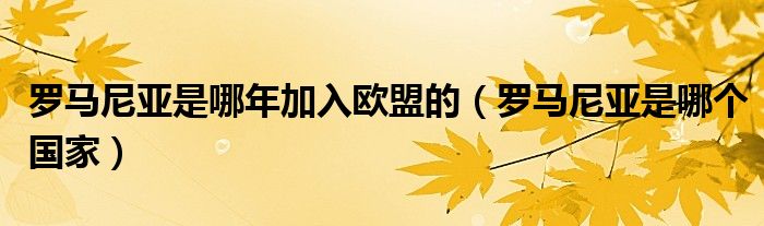 羅馬尼亞是哪年加入歐盟的（羅馬尼亞是哪個國家）