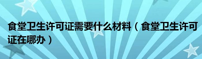 食堂衛(wèi)生許可證需要什么材料（食堂衛(wèi)生許可證在哪辦）