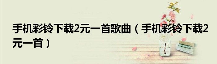 手機(jī)彩鈴下載2元一首歌曲（手機(jī)彩鈴下載2元一首）