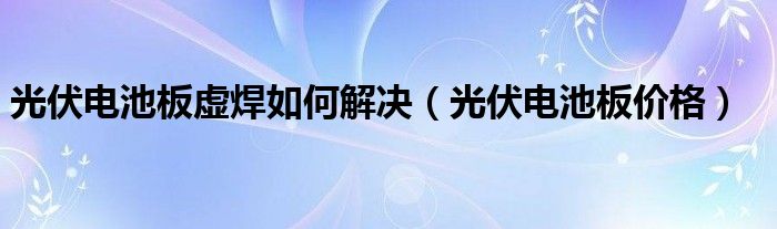 光伏電池板虛焊如何解決（光伏電池板價(jià)格）