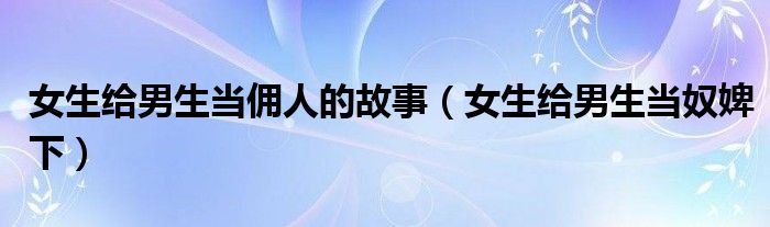 女生給男生當(dāng)傭人的故事（女生給男生當(dāng)奴婢下）