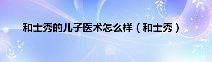 和士秀的兒子醫(yī)術(shù)怎么樣（和士秀）