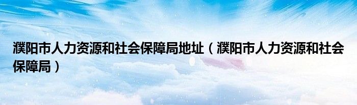 濮陽市人力資源和社會保障局地址（濮陽市人力資源和社會保障局）