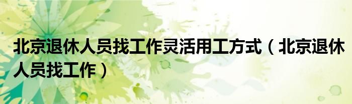北京退休人員找工作靈活用工方式（北京退休人員找工作）
