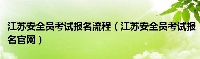 江蘇安全員考試報名流程（江蘇安全員考試報名官網(wǎng)）
