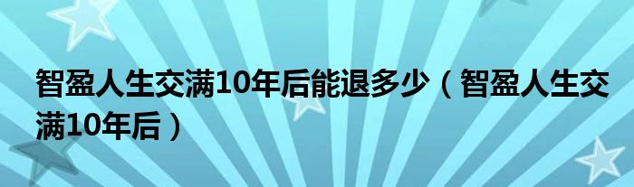 智盈人生交滿10年后能退多少（智盈人生交滿10年后）