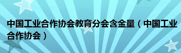中國(guó)工業(yè)合作協(xié)會(huì)教育分會(huì)含金量（中國(guó)工業(yè)合作協(xié)會(huì)）