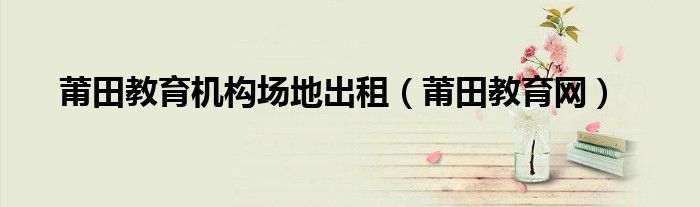 莆田教育機(jī)構(gòu)場(chǎng)地出租（莆田教育網(wǎng)）