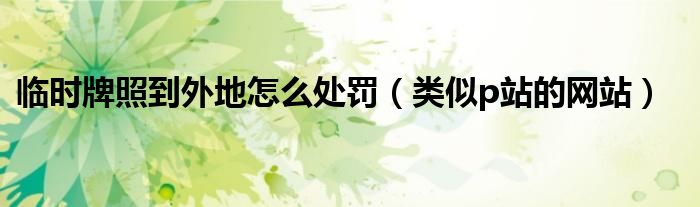 臨時(shí)牌照到外地怎么處罰（類似p站的網(wǎng)站）