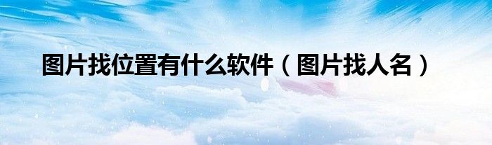 圖片找位置有什么軟件（圖片找人名）