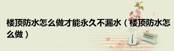 樓頂防水怎么做才能永久不漏水（樓頂防水怎么做）