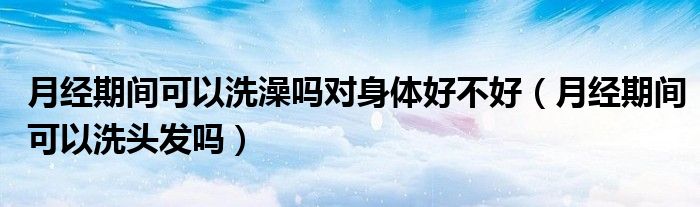 月經(jīng)期間可以洗澡嗎對(duì)身體好不好（月經(jīng)期間可以洗頭發(fā)嗎）