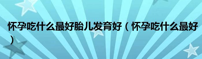 懷孕吃什么最好胎兒發(fā)育好(懷孕吃什么最好)