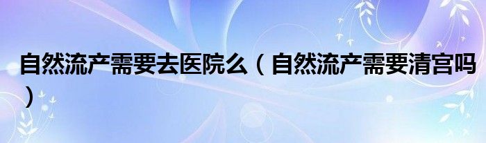 自然流產(chǎn)需要去醫(yī)院么（自然流產(chǎn)需要清宮嗎）