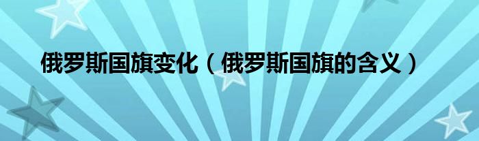 俄羅斯國(guó)旗變化（俄羅斯國(guó)旗的含義）