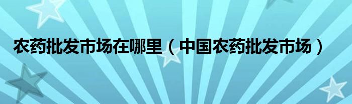 農(nóng)藥批發(fā)市場(chǎng)在哪里（中國(guó)農(nóng)藥批發(fā)市場(chǎng)）