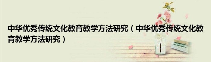 中華優(yōu)秀傳統(tǒng)文化教育教學(xué)方法研究（中華優(yōu)秀傳統(tǒng)文化教育教學(xué)方法研究）