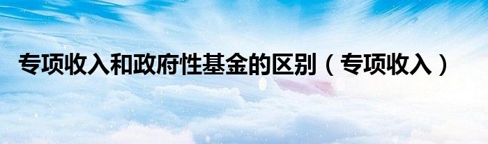 專項收入和政府性基金的區(qū)別（專項收入）