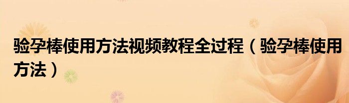 驗孕棒使用方法視頻教程全過程（驗孕棒使用方法）
