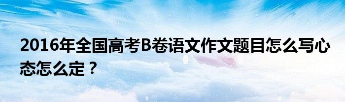 2016年全國高考B卷語文作文題目怎么寫心態(tài)怎么定？