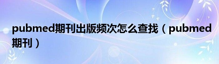 pubmed期刊出版頻次怎么查找（pubmed期刊）