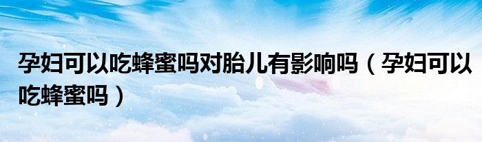 孕婦可以吃蜂蜜嗎對(duì)胎兒有影響嗎(孕婦可以吃蜂蜜嗎)