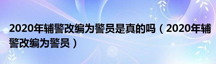 2020年輔警改編為警員是真的嗎（2020年輔警改編為警員）