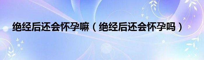 絕經(jīng)后還會(huì)懷孕嘛（絕經(jīng)后還會(huì)懷孕嗎）