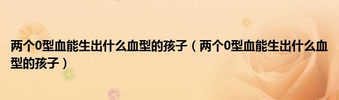 兩個0型血能生出什么血型的孩子(兩個0型血能生出什么血型的孩子)