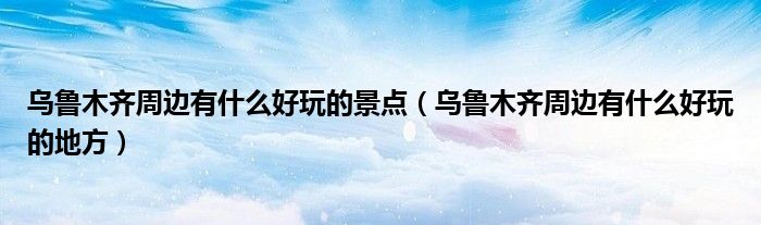 烏魯木齊周邊有什么好玩的景點（烏魯木齊周邊有什么好玩的地方）