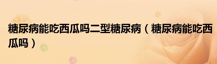 糖尿病能吃西瓜嗎二型糖尿病（糖尿病能吃西瓜嗎）