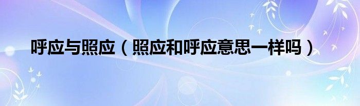 呼應(yīng)與照應(yīng)（照應(yīng)和呼應(yīng)意思一樣嗎）