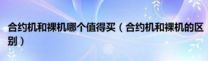 合約機和裸機哪個值得買（合約機和裸機的區(qū)別）