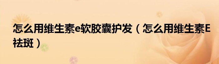怎么用維生素e軟膠囊護(hù)發(fā)(怎么用維生素E祛斑)