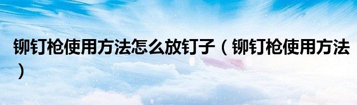 鉚釘槍使用方法怎么放釘子（鉚釘槍使用方法）