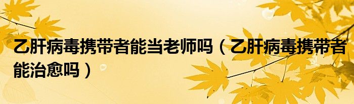 乙肝病毒攜帶者能當(dāng)老師嗎（乙肝病毒攜帶者能治愈嗎）