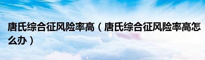 唐氏綜合征風險率高（唐氏綜合征風險率高怎么辦）