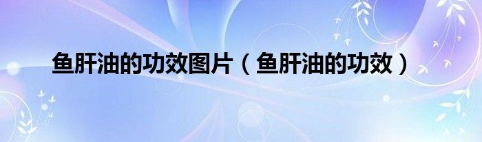 魚肝油的功效圖片（魚肝油的功效）
