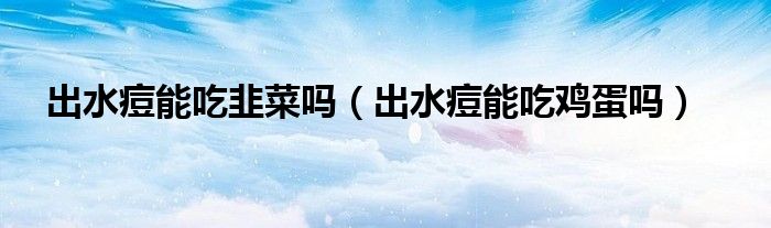 出水痘能吃韭菜嗎(出水痘能吃雞蛋嗎)