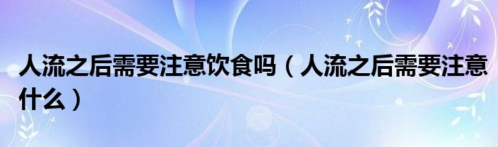 人流之后需要注意飲食嗎（人流之后需要注意什么）