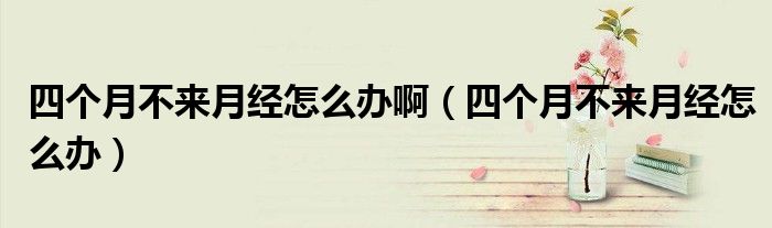 四個月不來月經(jīng)怎么辦?。ㄋ膫€月不來月經(jīng)怎么辦）